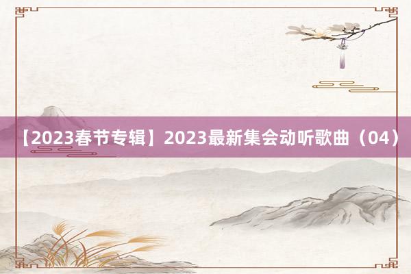 【2023春节专辑】2023最新集会动听歌曲（04）